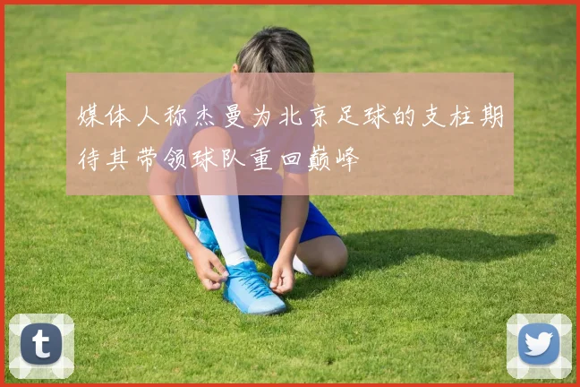 媒体人称杰曼为北京足球的支柱期待其带领球队重回巅峰