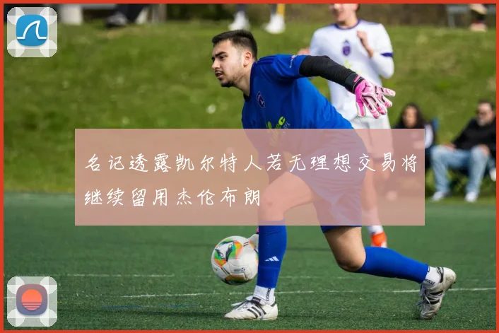 名记透露凯尔特人若无理想交易将继续留用杰伦布朗