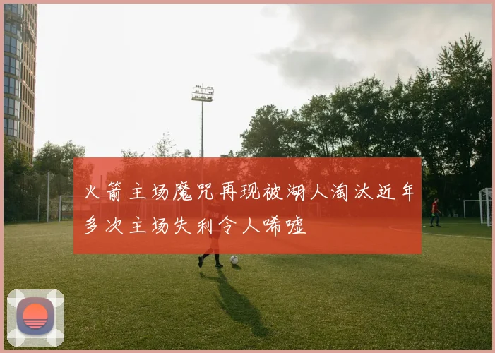 火箭主场魔咒再现被湖人淘汰近年多次主场失利令人唏嘘