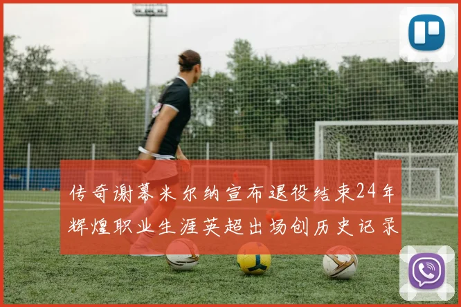 传奇谢幕米尔纳宣布退役结束24年辉煌职业生涯英超出场创历史记录