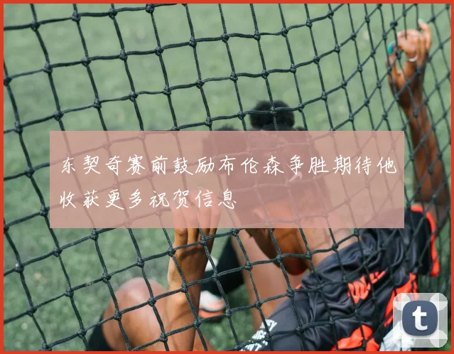 东契奇赛前鼓励布伦森争胜期待他收获更多祝贺信息