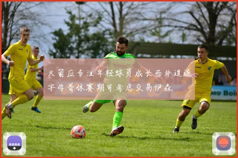 火箭应专注年轻球员成长而非追逐字母哥休赛期可考虑交易伊森