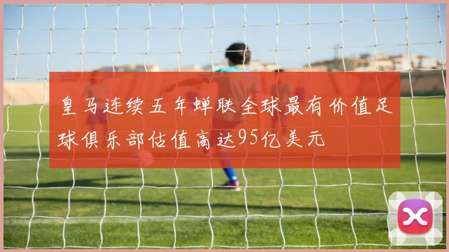 皇马连续五年蝉联全球最有价值足球俱乐部估值高达95亿美元
