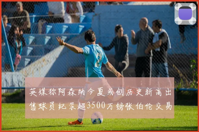 英媒称阿森纳今夏或创历史新高出售球员纪录超3500万镑张伯伦交易
