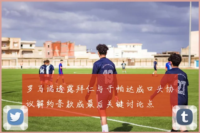 罗马诺透露拜仁与于帕达成口头协议解约条款成最后关键讨论点