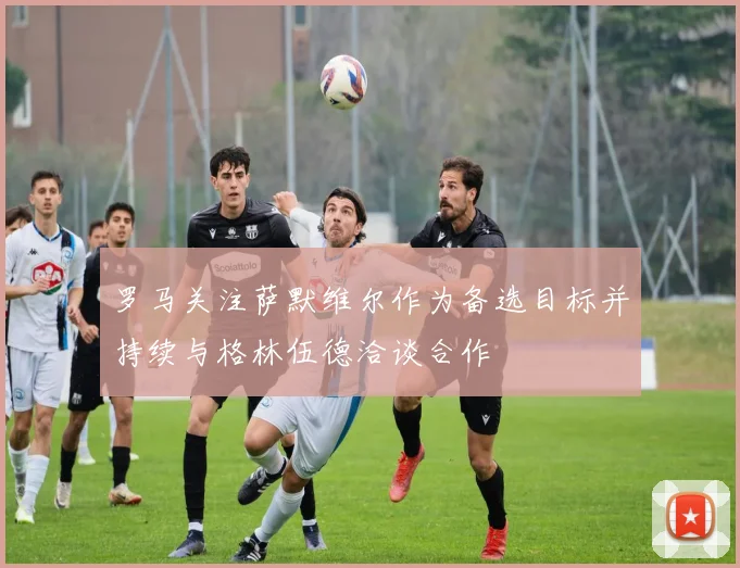 罗马关注萨默维尔作为备选目标并持续与格林伍德洽谈合作