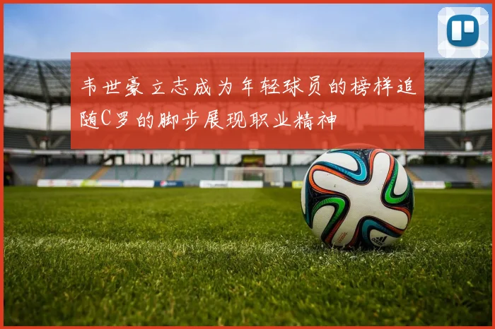 韦世豪立志成为年轻球员的榜样追随C罗的脚步展现职业精神