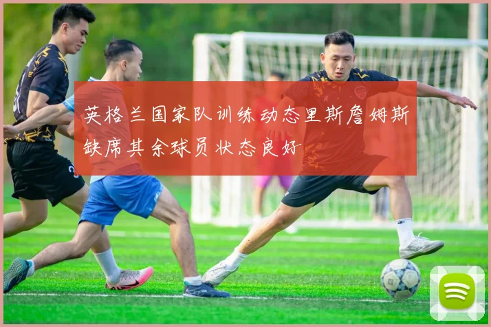 英格兰国家队训练动态里斯詹姆斯缺席其余球员状态良好