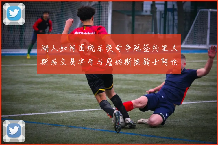 湖人如何围绕东契奇争冠签约里夫斯或交易字母与詹姆斯换骑士阿伦