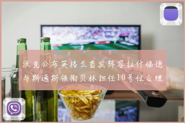 沃克公布英格兰首发阵容拉什福德与斯通斯领衔贝林担任10号位合理性分析