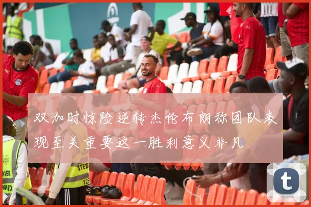 双加时惊险逆转杰伦布朗称团队表现至关重要这一胜利意义非凡