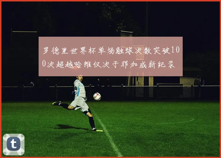 罗德里世界杯单场触球次数突破100次超越哈维仅次于邓加成新纪录