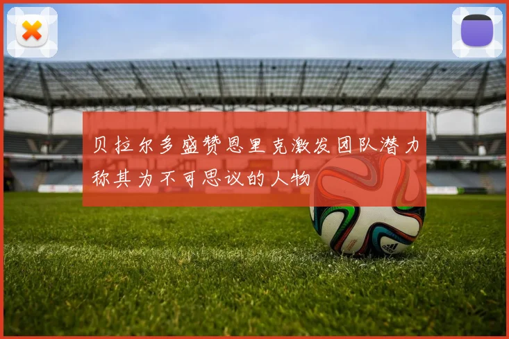 贝拉尔多盛赞恩里克激发团队潜力称其为不可思议的人物
