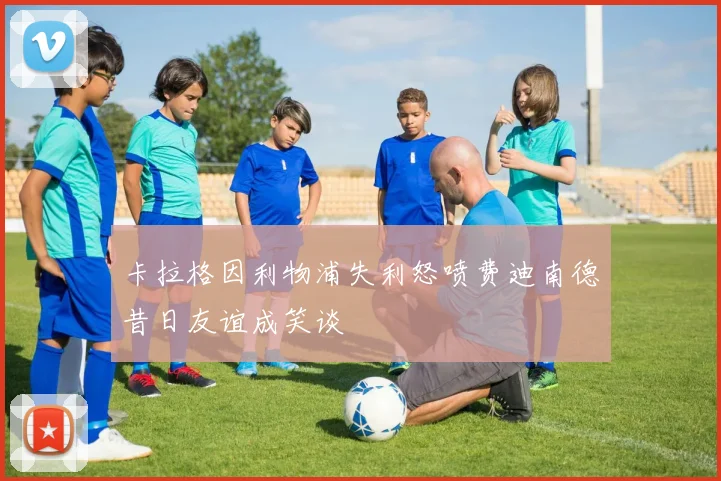 卡拉格因利物浦失利怒喷费迪南德昔日友谊成笑谈
