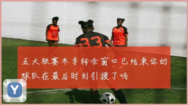 五大联赛冬季转会窗口已结束你的球队在最后时刻引援了吗