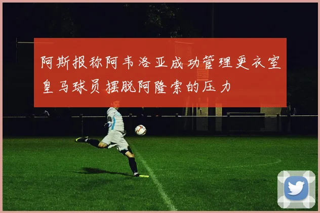 阿斯报称阿韦洛亚成功管理更衣室皇马球员摆脱阿隆索的压力