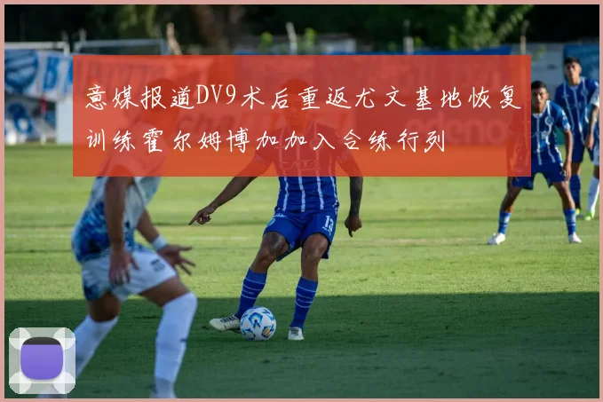 意媒报道DV9术后重返尤文基地恢复训练霍尔姆博加加入合练行列